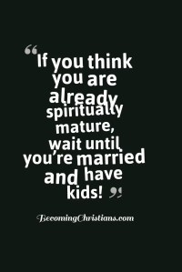 If you think you are already spiritually mature, wait until you’re married and have kids!