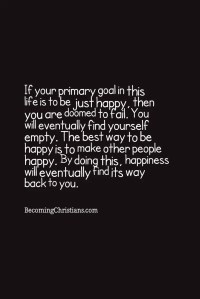 If your main goal in this life is to be just happy, then you are doomed to fail. You will eventually find yourself empty. The best way to be happy and joyful is to make other people happy and joyful. It means to be a blessing rather than a burden.By doing this, happiness will eventually find its way back to you.