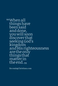 When all things have been said and done, you will soon discover that seeking God’s kingdom and His righteousness are the only things that matter in the end.