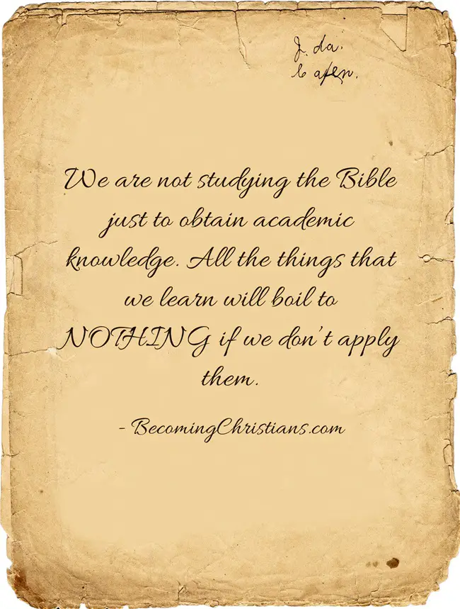 We are not studying the Bible just to obtain academic knowledge. All the things that we learn will boil to NOTHING if we don’t apply them.
