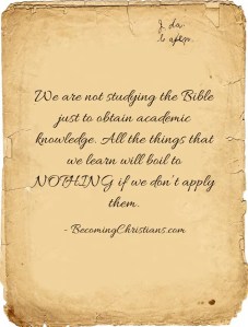 We are not studying the Bible just to obtain academic knowledge. All the things that we learn will boil to NOTHING if we don’t apply them.