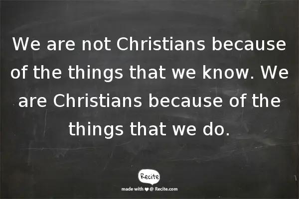 We are not Christians because of the things that we know. We are Christians because of the things that we do.
