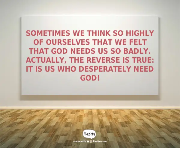 Sometimes we think so highly of ourselves that we felt that God needs us so badly. Actually, the reverse is true: It is US who desperately need God!