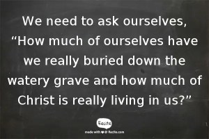 We need to ask ourselves, “How much of ourselves have we really buried down the watery grave and how much of Christ is really living in us?”
