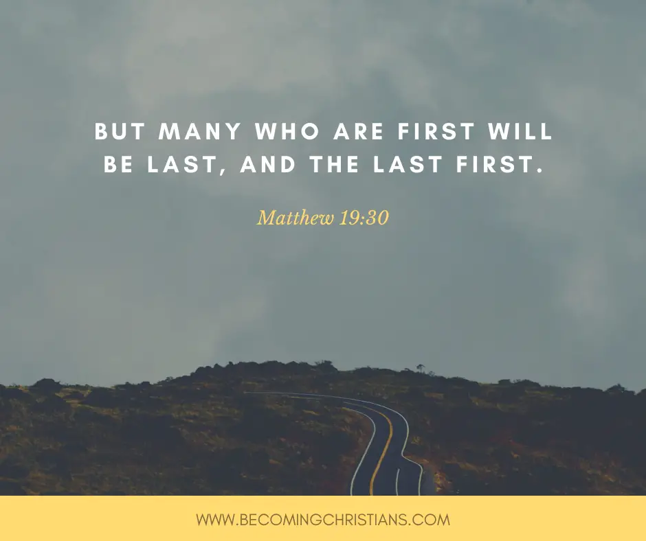 And everyone who has left houses or brothers or sisters or father or mother or wife or children or lands, for My name’s sake, shall receive a hundredfold, and inherit eternal life. But many who are first will be last first Matthew 19:30