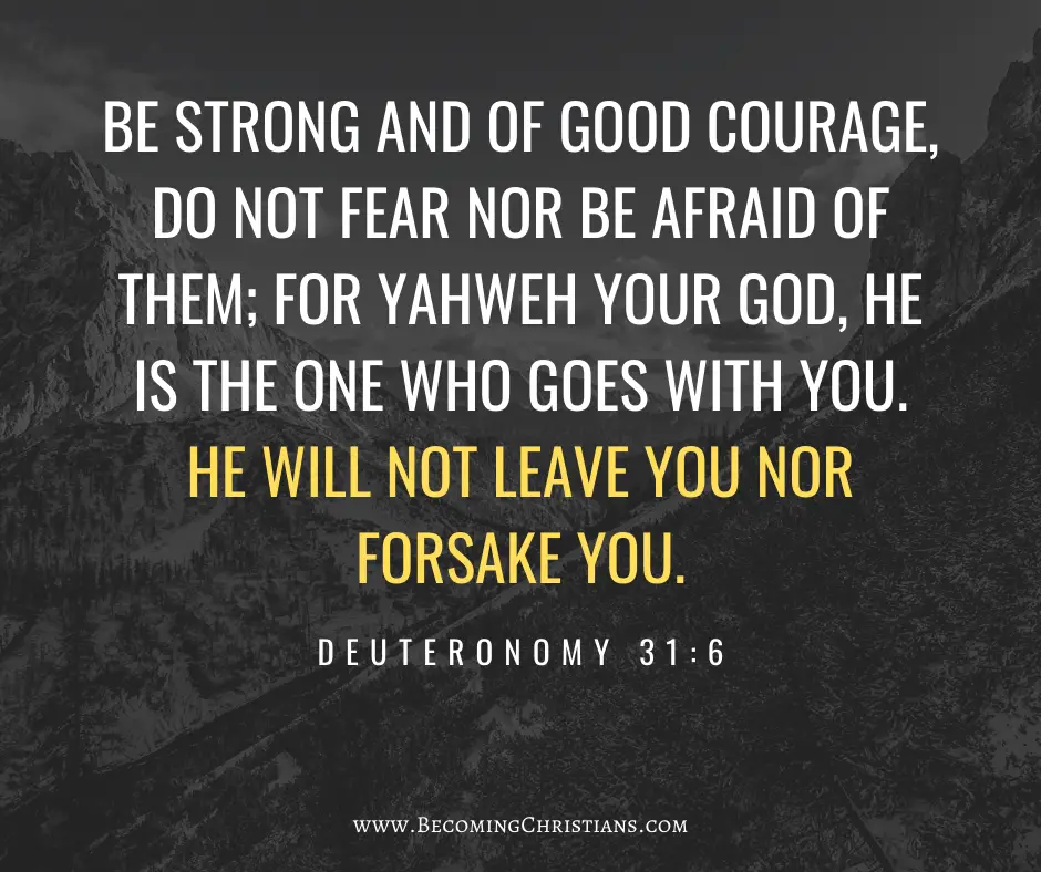 Be strong and of good courage, do not fear nor be afraid of them; for Yahweh your God, He is the One who goes with you. He will not leave you nor forsake you. Deuteronomy 31:6