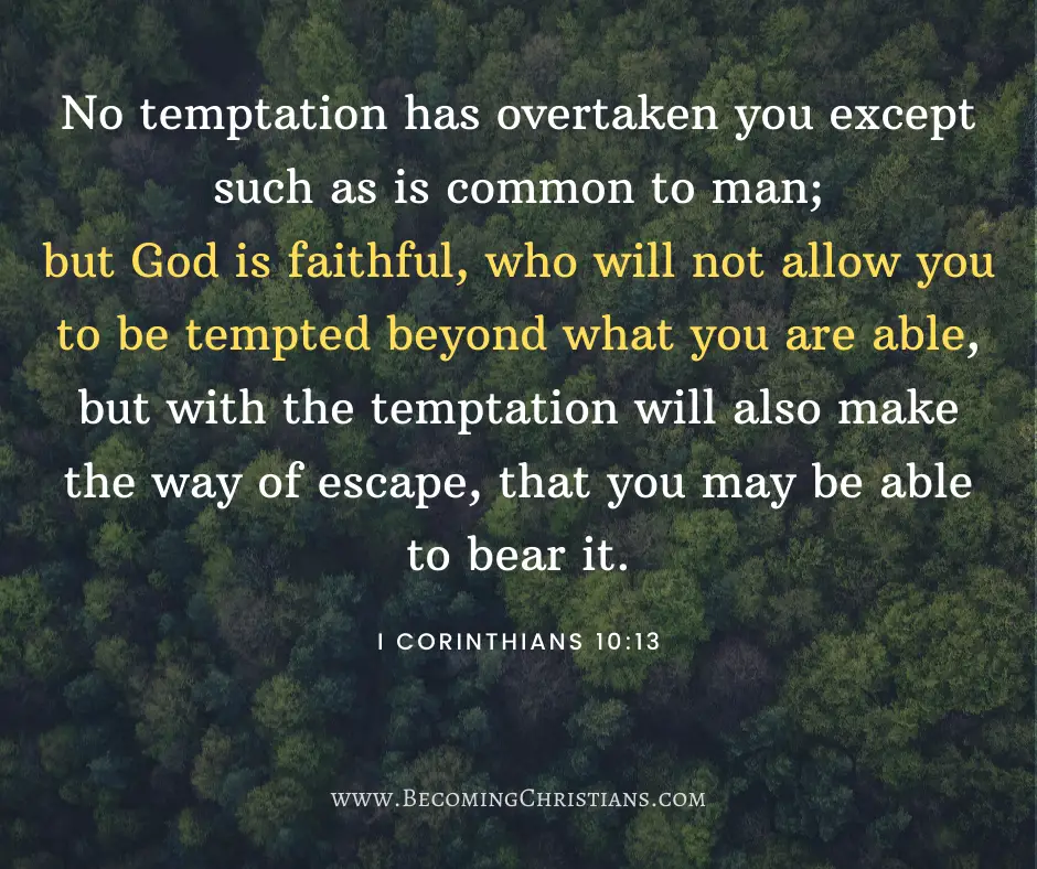 No temptation has overtaken you except such as is common to man; but God is faithful, who will not allow you to be tempted beyond what you are able, but with the temptation will also make the way of escape, that you may be able to bear it. I Corinthians 10:13