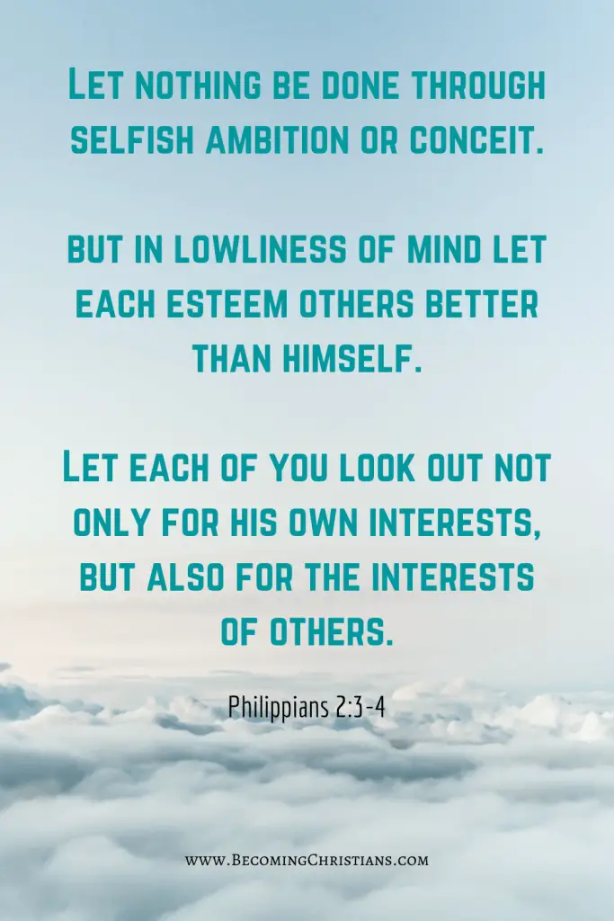 Philippians 2:3-4 Let nothing be done through selfish ambition or conceit, but in lowliness of mind let each esteem others better than himself. Let each of you look out not only for his own interests, but also for the interests of others.