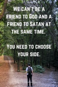 We can't be a friend to God and a friend to Satan at the same time. You need to choose your side. christian quote